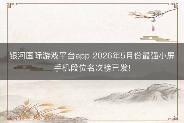银河国际游戏平台app 2026年5月份最强小屏手机段位名次榜已发!