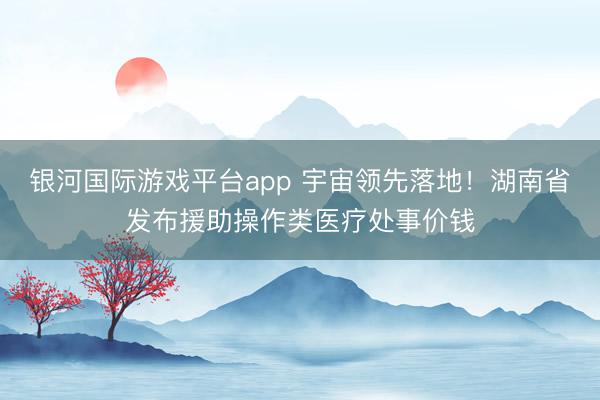 银河国际游戏平台app 宇宙领先落地！湖南省发布援助操作类医疗处事价钱