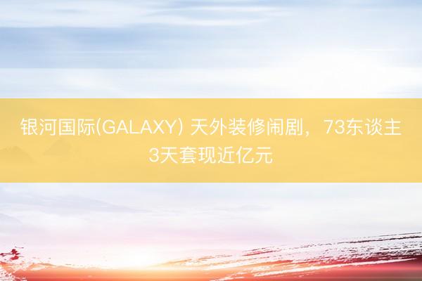 银河国际(GALAXY) 天外装修闹剧，73东谈主3天套现近亿元