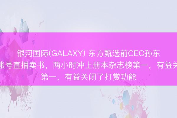 银河国际(GALAXY) 东方甄选前CEO孙东旭在个东谈主账号直播卖书，两小时冲上册本杂志榜第一，有益关闭了打赏功能