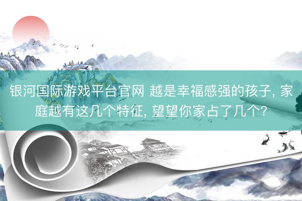 银河国际游戏平台官网 越是幸福感强的孩子， 家庭越有这几个特征， 望望你家占了几个?