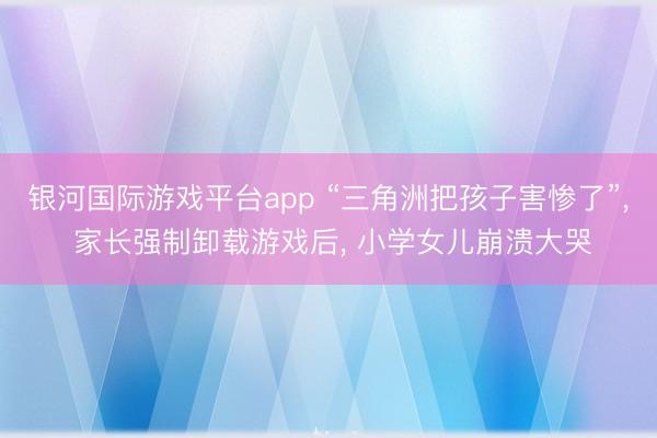 银河国际游戏平台app “三角洲把孩子害惨了”， 家长强制卸载游戏后， 小学女儿崩溃大哭