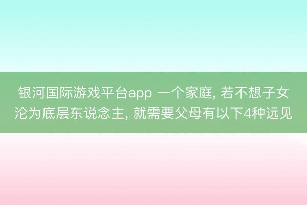 银河国际游戏平台app 一个家庭， 若不想子女沦为底层东说念主， 就需要父母有以下4种远见