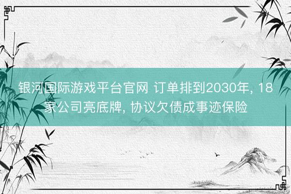 银河国际游戏平台官网 订单排到2030年， 18家公司亮底牌， 协议欠债成事迹保险