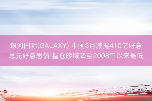 银河国际(GALAXY) 中国3月减握410亿好意思元好意思债 握仓畛域降至2008年以来最低