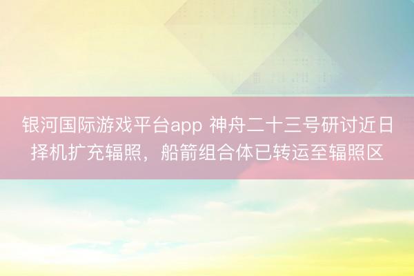 银河国际游戏平台app 神舟二十三号研讨近日择机扩充辐照，船箭组合体已转运至辐照区