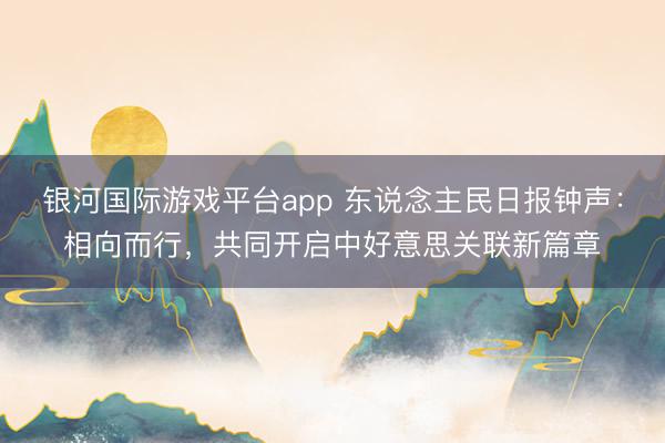 银河国际游戏平台app 东说念主民日报钟声：相向而行，共同开启中好意思关联新篇章