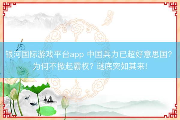 银河国际游戏平台app 中国兵力已超好意思国? 为何不掀起霸权? 谜底突如其来!