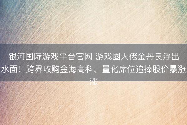 银河国际游戏平台官网 游戏圈大佬金丹良浮出水面！跨界收购金海高科，量化席位追捧股价暴涨