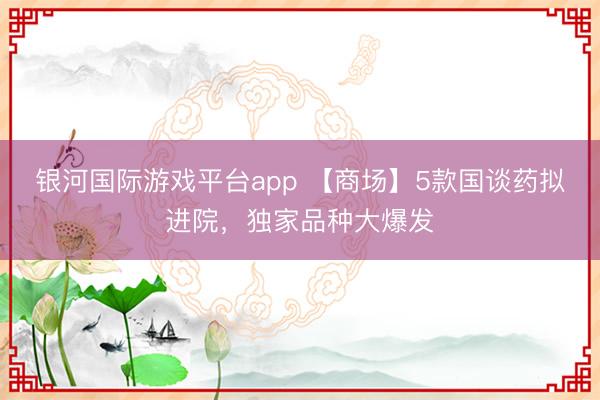 银河国际游戏平台app 【商场】5款国谈药拟进院，独家品种大爆发