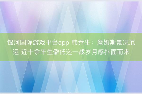 银河国际游戏平台app 韩乔生：詹姆斯景况厄运 近十余年生僻低迷一战岁月感扑面而来