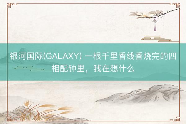 银河国际(GALAXY) 一根千里香线香烧完的四相配钟里，我在想什么