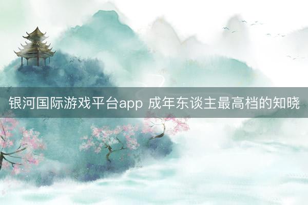 银河国际游戏平台app 成年东谈主最高档的知晓