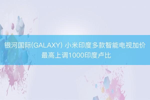 银河国际(GALAXY) 小米印度多款智能电视加价 最高上调1000印度卢比