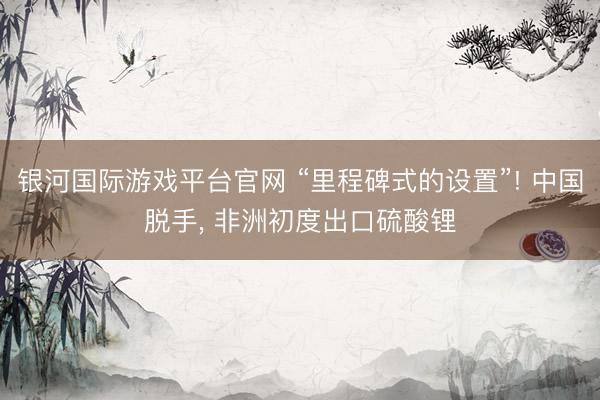 银河国际游戏平台官网 “里程碑式的设置”! 中国脱手， 非洲初度出口硫酸锂