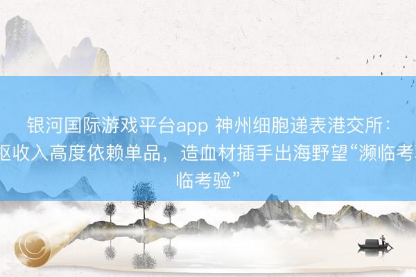 银河国际游戏平台app 神州细胞递表港交所：中枢收入高度依赖单品，造血材插手出海野望“濒临考验”