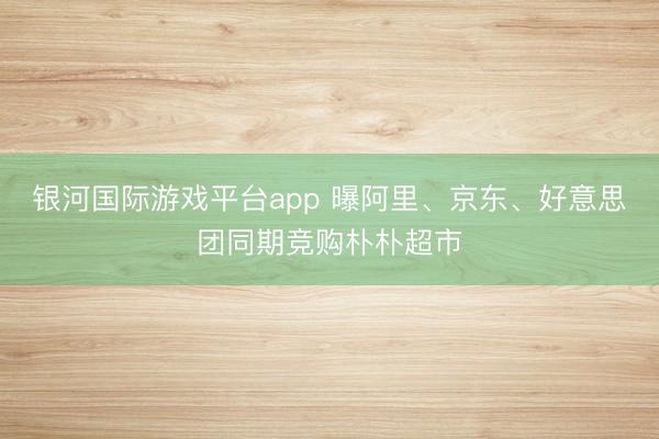 银河国际游戏平台app 曝阿里、京东、好意思团同期竞购朴朴超市