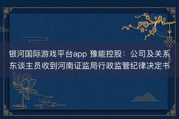银河国际游戏平台app 豫能控股：公司及关系东谈主员收到河南证监局行政监管纪律决定书