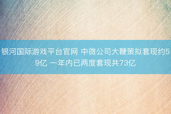 银河国际游戏平台官网 中微公司大鞭策拟套现约59亿 一年内已两度套现共73亿