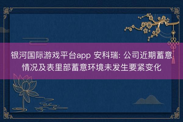 银河国际游戏平台app 安科瑞: 公司近期蓄意情况及表里部蓄意环境未发生要紧变化