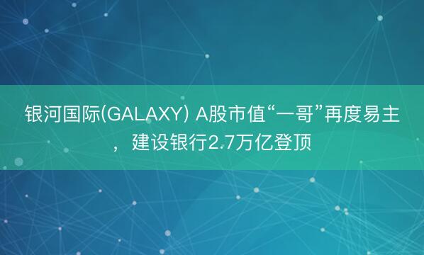 银河国际(GALAXY) A股市值“一哥”再度易主，建设银行2.7万亿登顶