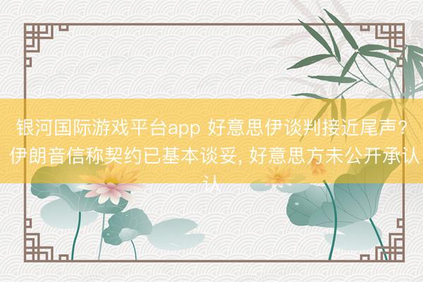 银河国际游戏平台app 好意思伊谈判接近尾声? 伊朗音信称契约已基本谈妥， 好意思方未公开承认