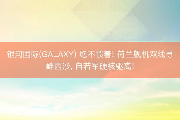 银河国际(GALAXY) 绝不惯着! 荷兰舰机双线寻衅西沙， 自若军硬核驱离!
