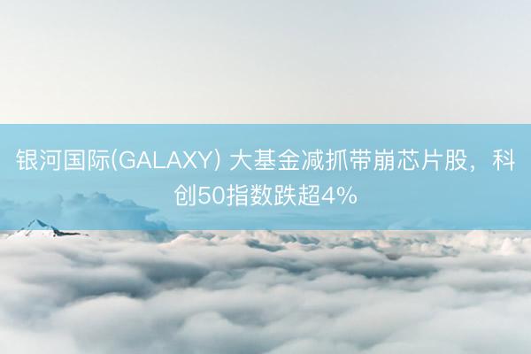 银河国际(GALAXY) 大基金减抓带崩芯片股，科创50指数跌超4%