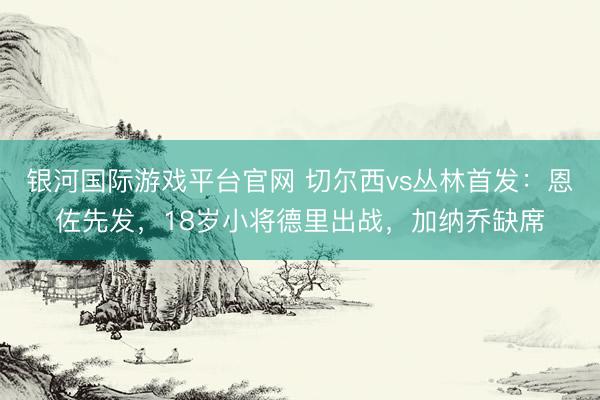 银河国际游戏平台官网 切尔西vs丛林首发：恩佐先发，18岁小将德里出战，加纳乔缺席