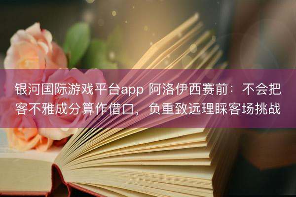 银河国际游戏平台app 阿洛伊西赛前：不会把客不雅成分算作借口，负重致远理睬客场挑战