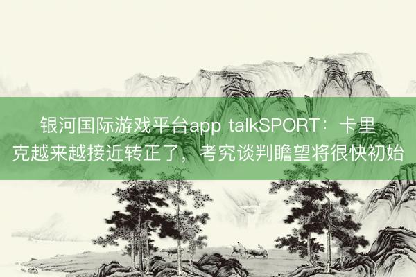 银河国际游戏平台app talkSPORT：卡里克越来越接近转正了，考究谈判瞻望将很快初始