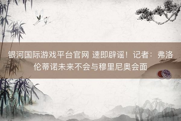 银河国际游戏平台官网 速即辟谣！记者：弗洛伦蒂诺未来不会与穆里尼奥会面