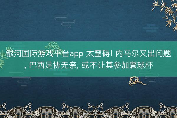 银河国际游戏平台app 太窒碍! 内马尔又出问题， 巴西足协无奈， 或不让其参加寰球杯