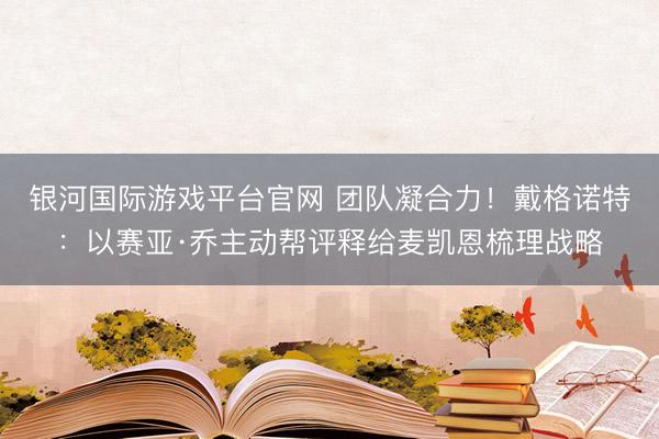 银河国际游戏平台官网 团队凝合力！戴格诺特：以赛亚·乔主动帮评释给麦凯恩梳理战略