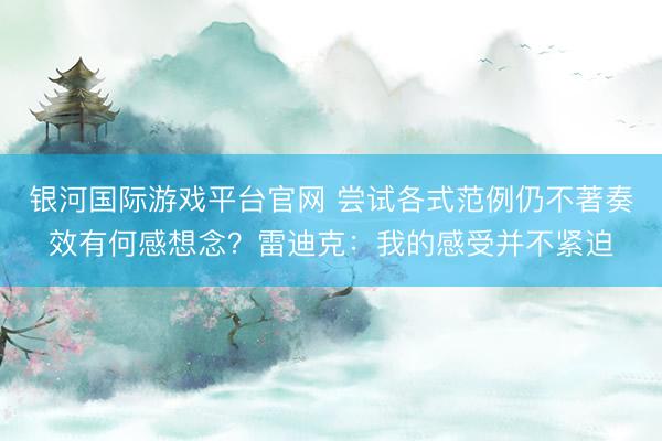 银河国际游戏平台官网 尝试各式范例仍不著奏效有何感想念？雷迪克：我的感受并不紧迫