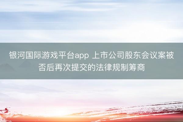 银河国际游戏平台app 上市公司股东会议案被否后再次提交的法律规制筹商