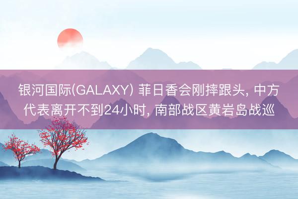 银河国际(GALAXY) 菲日香会刚摔跟头， 中方代表离开不到24小时， 南部战区黄岩岛战巡
