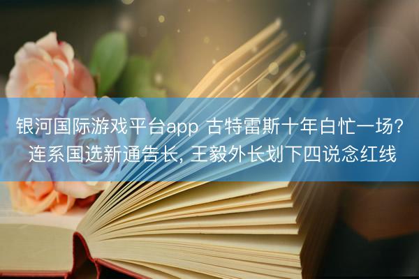 银河国际游戏平台app 古特雷斯十年白忙一场? 连系国选新通告长, 王毅外长划下四说念红线