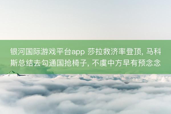 银河国际游戏平台app 莎拉救济率登顶， 马科斯总结去勾通国抢椅子， 不虞中方早有预念念