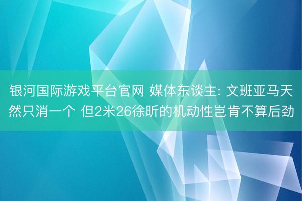 银河国际游戏平台官网 媒体东谈主: 文班亚马天然只消一个 但2米26徐昕的机动性岂肯不算后劲