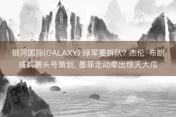 银河国际(GALAXY) 绿军要拆队? 杰伦·布朗成鹈鹕头号策划, 墨菲走动牵出惊天大瓜
