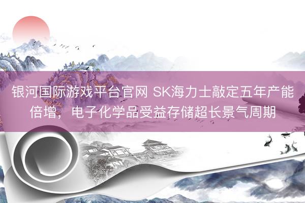 银河国际游戏平台官网 SK海力士敲定五年产能倍增，电子化学品受益存储超长景气周期