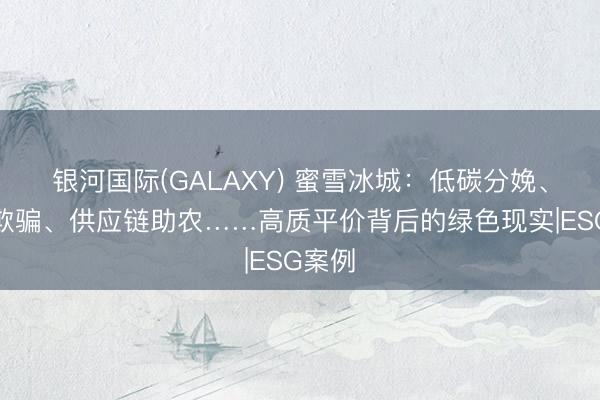 银河国际(GALAXY) 蜜雪冰城：低碳分娩、资源欺骗、供应链助农……高质平价背后的绿色现实|ESG案例