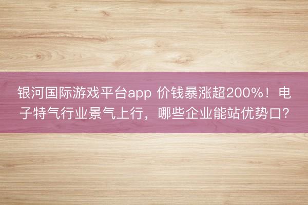银河国际游戏平台app 价钱暴涨超200%！电子特气行业景气上行，哪些企业能站优势口？