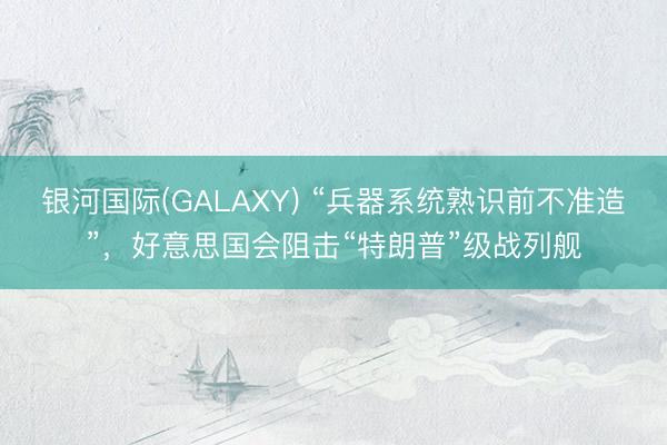 银河国际(GALAXY) “兵器系统熟识前不准造”，好意思国会阻击“特朗普”级战列舰