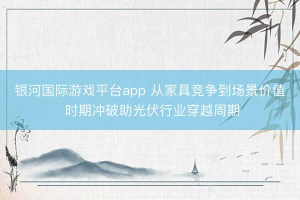 银河国际游戏平台app 从家具竞争到场景价值 时期冲破助光伏行业穿越周期