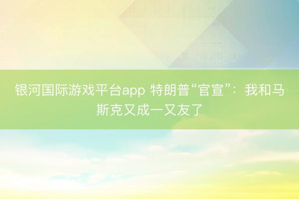 银河国际游戏平台app 特朗普“官宣”：我和马斯克又成一又友了