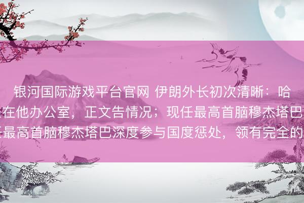 银河国际游戏平台官网 伊朗外长初次清晰：哈梅内伊遭袭时，我就坐在他办公室，正文告情况；现任最高首脑穆杰塔巴深度参与国度惩处，领有完全的掌控力