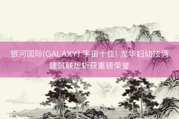 银河国际(GALAXY) 宇宙十佳! 龙华妇幼技俩建筑联想斩获重磅荣誉