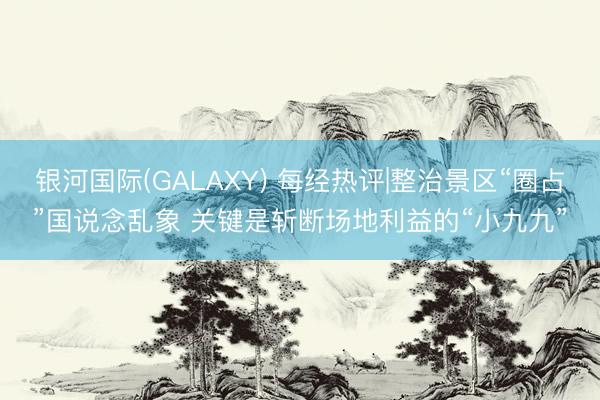 银河国际(GALAXY) 每经热评|整治景区“圈占”国说念乱象 关键是斩断场地利益的“小九九”
